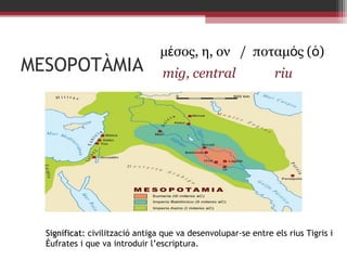MESOPOTÀMIA

μέσος, η, ον / ποταμός (ὁ)
mig, central

riu

Significat: civilització antiga que va desenvolupar-se entre els rius Tigris i
Èufrates i que va introduir l’escriptura.

 