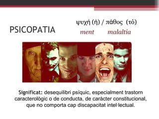 PSICOPATIA

ψυχή (ἡ) / πάθος (τό)
ment

malaltia

Significat: desequilibri psíquic, especialment trastorn
caracterològic o de conducta, de caràcter constitucional,
que no comporta cap discapacitat intel·lectual.

 