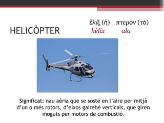 HELICÒPTER

ἕλιξ (ἡ) πτερόν (τό)
hèlix
ala

Significat: nau aèria que se sosté en l’aire per mitjà
d’un o més rotors, d’eixos gairebé verticals, que giren
moguts per motors de combustió.

 