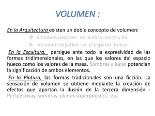 VOLUMEN :
En la Arquitectura existen un doble concepto de volumen:
 Volumen positivo : es la obra construida.
 Volumen negativo : es el espacio hueco.
En la Escultura, persigue ante todo la expresividad de las
formas tridimensionales, en las que los valores del espacio
hueco como los valores de la masa. Sombras y luces potencian
la significación de ambos elementos.
En la Pintura, las formas tradicionales son una ficción. La
sensación de volumen se obtiene mediante la creación de
efectos que aportan la ilusión de la tercera dimensión :
Perspectivas, sombras, planos superpuestos , etc.
 