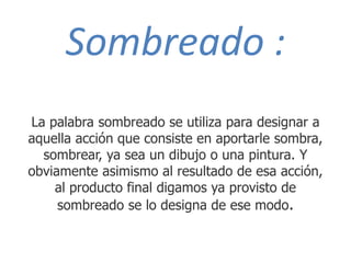 Sombreado :
La palabra sombreado se utiliza para designar a
aquella acción que consiste en aportarle sombra,
sombrear, ya sea un dibujo o una pintura. Y
obviamente asimismo al resultado de esa acción,
al producto final digamos ya provisto de
sombreado se lo designa de ese modo.
 