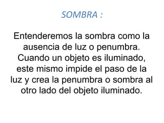 SOMBRA :
Entenderemos la sombra como la
ausencia de luz o penumbra.
Cuando un objeto es iluminado,
este mismo impide el paso de la
luz y crea la penumbra o sombra al
otro lado del objeto iluminado.
 