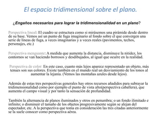 El espacio tridimensional sobre el plano.
¿Engaños necesarios para lograr la tridimensionalidad en un plano?
Perspectiva lineal: El cuadro se estructura como si mirásemos una pirámide desde dentro
de su base. Vemos así un punto de fuga imaginario al fondo sobre el que convergen una
serie de líneas de fuga, a veces imaginarias y a veces reales (pavimentos, techos,
personajes, etc.)
Perspectiva menguante: A medida que aumenta la distancia, disminuye la nitidez, los
contornos se van haciendo borrosos y desdibujados, al igual que ocurre en la realidad.
Perspectiva de color: En este caso, cuanto más lejos aparece representado un objeto, más
tenues son sus colores. Existe también en el mundo real un desviamiento de los tonos al
aumentar la lejanía. (Vemos las montañas azules desde lejos).
Además de estas tres perspectivas generales hay otros recursos añadidos para subrayar la
tridimensionalidad como por ejemplo el punto de vista alto(perspectiva caballera), que
aumenta el campo visual y por tanto la sensación de profundidad.
También la alternancia de planos iluminados y otros en penumbra; o un fondo ilimitado e
infinito; o disminuir el tamaño de los objetos progresivamente según se alejan del
espectador, etc. A la perspectiva que toma en consideración las tres citadas anteriormente
se la suele conocer como perspectiva aérea.
 