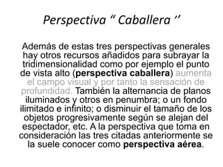 Perspectiva “ Caballera ’’
Además de estas tres perspectivas generales
hay otros recursos añadidos para subrayar la
tridimensionalidad como por ejemplo el punto
de vista alto (perspectiva caballera) aumenta
el campo visual y por tanto la sensación de
profundidad. También la alternancia de planos
iluminados y otros en penumbra; o un fondo
ilimitado e infinito; o disminuir el tamaño de los
objetos progresivamente según se alejan del
espectador, etc. A la perspectiva que toma en
consideración las tres citadas anteriormente se
la suele conocer como perspectiva aérea.
 