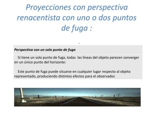 Proyecciones con perspectiva
renacentista con uno o dos puntos
de fuga :
.
Perspectiva con un solo punto de fuga
Si tiene un solo punto de fuga, todas las líneas del objeto parecen converger
en un único punto del horizonte:
Este punto de fuga puede situarse en cualquier lugar respecto al objeto
representado, produciendo distintos efectos para el observador.
 