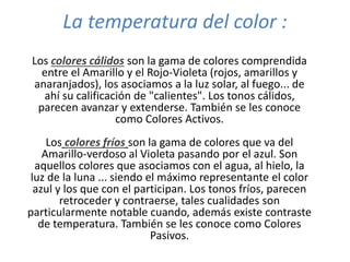 La temperatura del color :
Los colores cálidos son la gama de colores comprendida
entre el Amarillo y el Rojo-Violeta (rojos, amarillos y
anaranjados), los asociamos a la luz solar, al fuego... de
ahí su calificación de "calientes". Los tonos cálidos,
parecen avanzar y extenderse. También se les conoce
como Colores Activos.
Los colores fríos son la gama de colores que va del
Amarillo-verdoso al Violeta pasando por el azul. Son
aquellos colores que asociamos con el agua, al hielo, la
luz de la luna ... siendo el máximo representante el color
azul y los que con el participan. Los tonos fríos, parecen
retroceder y contraerse, tales cualidades son
particularmente notable cuando, además existe contraste
de temperatura. También se les conoce como Colores
Pasivos.
 