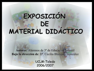 EXPOSICIÓN  DE  MATERIAL DIDÁCTICO Autores : Alumnos de 3º de Educación Infantil Bajo la dirección de : Dª. Cecilia Blázquez González UCLM-Toledo 2006/2007 