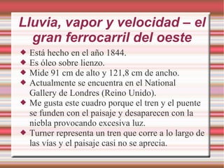Lluvia, vapor y velocidad – el
gran ferrocarril del oeste
 Está hecho en el año 1844.
 Es óleo sobre lienzo.
 Mide 91 cm de alto y 121,8 cm de ancho.
 Actualmente se encuentra en el National
Gallery de Londres (Reino Unido).
 Me gusta este cuadro porque el tren y el puente
se funden con el paisaje y desaparecen con la
niebla provocando excesiva luz.
 Turner representa un tren que corre a lo largo de
las vías y el paisaje casi no se aprecia.
 