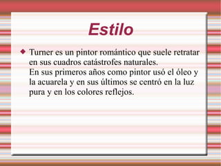 Estilo
 Turner es un pintor romántico que suele retratar
en sus cuadros catástrofes naturales.
En sus primeros años como pintor usó el óleo y
la acuarela y en sus últimos se centró en la luz
pura y en los colores reflejos.
 