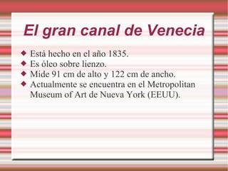 El gran canal de Venecia
 Está hecho en el año 1835.
 Es óleo sobre lienzo.
 Mide 91 cm de alto y 122 cm de ancho.
 Actualmente se encuentra en el Metropolitan
Museum of Art de Nueva York (EEUU).
 