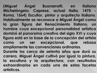 (Miguel Ángel Buonarrotti, en italiano 
Michelángelo; Caprese, actual Italia, 1475 - 
Roma, 1564) Escultor, pintor y arquitecto italiano. 
Habitualmente se reconoce a Miguel Ángel como 
la gran figura del Renacimiento italiano, un 
hombre cuya excepcional personalidad artística 
dominó el panorama creativo del siglo XVI y cuya 
figura está en la base de la concepción del artista 
como un ser excepcional, que rebasa 
ampliamente las convenciones ordinarias. 
Durante los cerca de setenta años que duró su 
carrera, Miguel Ángel cultivó por igual la pintura, 
la escultura y la arquitectura, con resultados 
extraordinarios en cada una de estas facetas 
artísticas. 
 