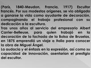 (París, 1840-Meudon, Francia, 1917) Escultor 
francés. Por sus modestos orígenes, se vio obligado 
a ganarse la vida como ayudante de decoración, 
compaginando el trabajo profesional con su 
dedicación a la escultura. 
Tras unos años al servicio del empresario Albert 
Carrier-Belleuse, para quien trabajó en la 
decoración de la fachada de la Bolsa de Bruselas, 
en 1875 emprendió un viaje a Italia para conocer 
la obra de Miguel Ángel. 
La audacia y el énfasis en la expresión, así como su 
capacidad de innovación, asentarían el prestigio 
del escultor. 
 