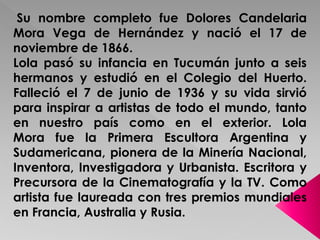 Su nombre completo fue Dolores Candelaria 
Mora Vega de Hernández y nació el 17 de 
noviembre de 1866. 
Lola pasó su infancia en Tucumán junto a seis 
hermanos y estudió en el Colegio del Huerto. 
Falleció el 7 de junio de 1936 y su vida sirvió 
para inspirar a artistas de todo el mundo, tanto 
en nuestro país como en el exterior. Lola 
Mora fue la Primera Escultora Argentina y 
Sudamericana, pionera de la Minería Nacional, 
Inventora, Investigadora y Urbanista. Escritora y 
Precursora de la Cinematografía y la TV. Como 
artista fue laureada con tres premios mundiales 
en Francia, Australia y Rusia. 
 