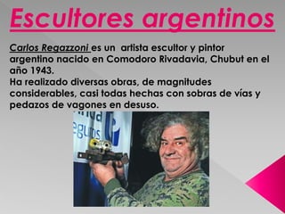 Escultores argentinos 
Carlos Regazzoni es un artista escultor y pintor 
argentino nacido en Comodoro Rivadavia, Chubut en el 
año 1943. 
Ha realizado diversas obras, de magnitudes 
considerables, casi todas hechas con sobras de vías y 
pedazos de vagones en desuso. 
 