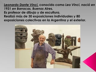 Leonardo Dante Vinci, conocido como Leo Vinci, nació en 
1931 en Barracas, Buenos Aires. 
Es profesor de dibujo y de escultura. 
Realizó más de 30 exposiciones individuales y 80 
exposiciones colectivas en la Argentina y el exterior. 
 