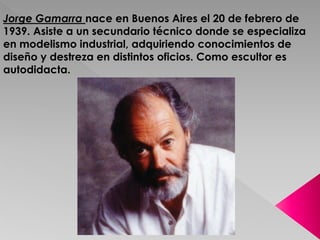Jorge Gamarra nace en Buenos Aires el 20 de febrero de 
1939. Asiste a un secundario técnico donde se especializa 
en modelismo industrial, adquiriendo conocimientos de 
diseño y destreza en distintos oficios. Como escultor es 
autodidacta. 
 