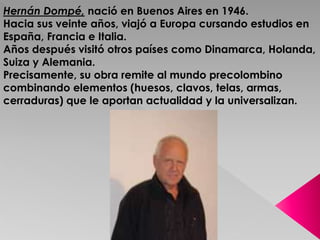 Hernán Dompé, nació en Buenos Aires en 1946. 
Hacia sus veinte años, viajó a Europa cursando estudios en 
España, Francia e Italia. 
Años después visitó otros países como Dinamarca, Holanda, 
Suiza y Alemania. 
Precisamente, su obra remite al mundo precolombino 
combinando elementos (huesos, clavos, telas, armas, 
cerraduras) que le aportan actualidad y la universalizan. 
 