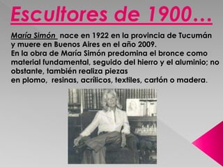 Escultores de 1900… 
María Simón nace en 1922 en la provincia de Tucumán 
y muere en Buenos Aires en el año 2009. 
En la obra de María Simón predomina el bronce como 
material fundamental, seguido del hierro y el aluminio; no 
obstante, también realiza piezas 
en plomo, resinas, acrílicos, textiles, cartón o madera. 
 