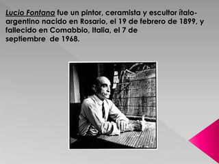 Lucio Fontana fue un pintor, ceramista y escultor ítalo-argentino 
nacido en Rosario, el 19 de febrero de 1899, y 
fallecido en Comabbio, Italia, el 7 de 
septiembre de 1968. 
 