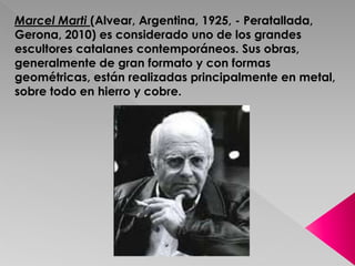 Marcel Marti (Alvear, Argentina, 1925, - Peratallada, 
Gerona, 2010) es considerado uno de los grandes 
escultores catalanes contemporáneos. Sus obras, 
generalmente de gran formato y con formas 
geométricas, están realizadas principalmente en metal, 
sobre todo en hierro y cobre. 
 