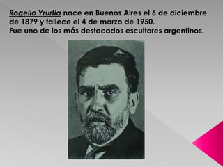 Rogelio Yrurtia nace en Buenos Aires el 6 de diciembre 
de 1879 y fallece el 4 de marzo de 1950. 
Fue uno de los más destacados escultores argentinos. 
 