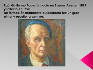 Raúl Guillermo Podestá, nació en Buenos Aires en 1899 
y falleció en 1970. 
De formación netamente autodidacta fue un gran 
pintor y escultor argentino. 
 