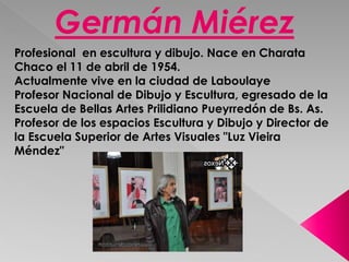 Germán Miérez 
Profesional en escultura y dibujo. Nace en Charata 
Chaco el 11 de abril de 1954. 
Actualmente vive en la ciudad de Laboulaye 
Profesor Nacional de Dibujo y Escultura, egresado de la 
Escuela de Bellas Artes Prilidiano Pueyrredón de Bs. As. 
Profesor de los espacios Escultura y Dibujo y Director de 
la Escuela Superior de Artes Visuales "Luz Vieira 
Méndez" 
 