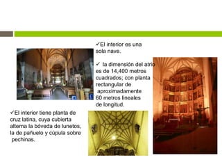 El interior es una
sola nave.
 la dimensión del atrio
es de 14,400 metros
cuadrados; con planta
rectangular de
aproximadamente
60 metros lineales
de longitud.
El interior tiene planta de
cruz latina, cuya cubierta
alterna la bóveda de lunetos,
la de pañuelo y cúpula sobre
pechinas.
 