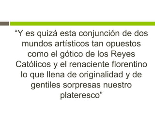 “Y es quizá esta conjunción de dos
mundos artísticos tan opuestos
como el gótico de los Reyes
Católicos y el renaciente florentino
lo que llena de originalidad y de
gentiles sorpresas nuestro
plateresco”
 