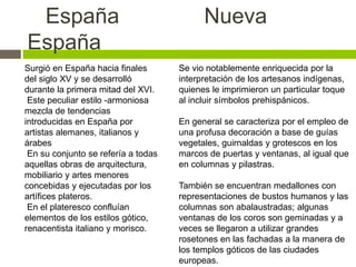 España Nueva
España
Se vio notablemente enriquecida por la
interpretación de los artesanos indígenas,
quienes le imprimieron un particular toque
al incluir símbolos prehispánicos.
En general se caracteriza por el empleo de
una profusa decoración a base de guías
vegetales, guirnaldas y grotescos en los
marcos de puertas y ventanas, al igual que
en columnas y pilastras.
También se encuentran medallones con
representaciones de bustos humanos y las
columnas son abalaustradas; algunas
ventanas de los coros son geminadas y a
veces se llegaron a utilizar grandes
rosetones en las fachadas a la manera de
los templos góticos de las ciudades
europeas.
Surgió en España hacia finales
del siglo XV y se desarrolló
durante la primera mitad del XVI.
Este peculiar estilo -armoniosa
mezcla de tendencias
introducidas en España por
artistas alemanes, italianos y
árabes
En su conjunto se refería a todas
aquellas obras de arquitectura,
mobiliario y artes menores
concebidas y ejecutadas por los
artífices plateros.
En el plateresco confluían
elementos de los estilos gótico,
renacentista italiano y morisco.
 