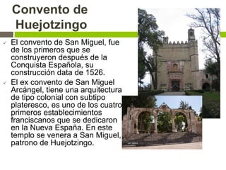 Convento de
Huejotzingo
 El convento de San Miguel, fue
de los primeros que se
construyeron después de la
Conquista Española, su
construcción data de 1526.
 El ex convento de San Miguel
Arcángel, tiene una arquitectura
de tipo colonial con subtipo
plateresco, es uno de los cuatro
primeros establecimientos
franciscanos que se dedicaron
en la Nueva España. En este
templo se venera a San Miguel,
patrono de Huejotzingo.
 