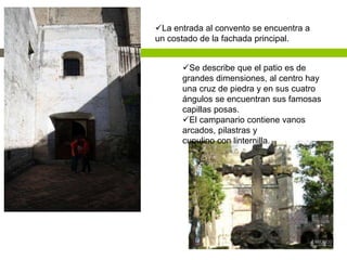 La entrada al convento se encuentra a
un costado de la fachada principal.
Se describe que el patio es de
grandes dimensiones, al centro hay
una cruz de piedra y en sus cuatro
ángulos se encuentran sus famosas
capillas posas.
El campanario contiene vanos
arcados, pilastras y
cupulino con linternilla.
 