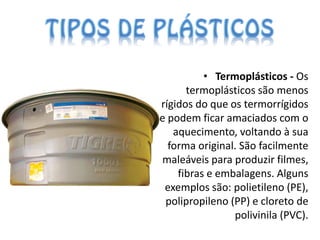 • Termoplásticos - Os
      termoplásticos são menos
rígidos do que os termorrígidos
e podem ficar amaciados com o
   aquecimento, voltando à sua
  forma original. São facilmente
maleáveis para produzir filmes,
    fibras e embalagens. Alguns
 exemplos são: polietileno (PE),
 polipropileno (PP) e cloreto de
                polivinila (PVC).
 