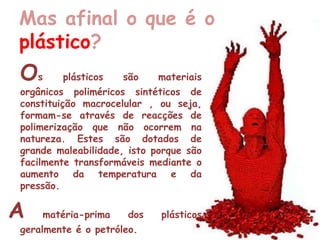 Mas afinal o que é o plástico?Osplásticos são materiais orgânicos poliméricos sintéticos de constituição macrocelular , ou seja, formam-se através de reacções de polimerização que não ocorrem na natureza. Estes são dotados de grande maleabilidade, isto porque são facilmente transformáveis mediante o aumento da temperatura e da pressão.Amatéria-prima dos plásticos geralmente é o petróleo.