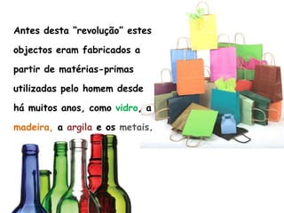 	Antes desta “revolução” estes objectos eram fabricados a partir de matérias-primas utilizadas pelo homem desde  há muitos anos, como vidro, a madeira, a argila e os metais.