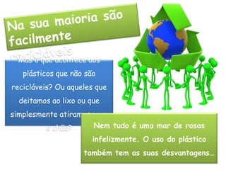 Na sua maioria são facilmente recicláveisMas o que acontece aos plásticos que não são recicláveis? Ou aqueles que deitamos ao lixo ou que simplesmente atiramos para o chão?Nem tudo é uma mar de rosas infelizmente. O uso do plástico também tem as suas desvantagens…