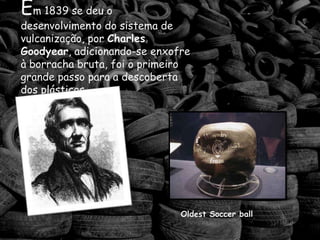 Em 1839 se deu o desenvolvimentodo sistema de vulcanização, por Charles Goodyear, adicionando-se enxofre à borracha bruta, foi o primeiro  grande passo para a descoberta dos plásticos.Oldest Soccer ball