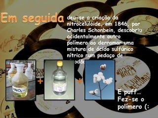 Em seguida deu-se a criação da nitrocelulóide, em 1846, por Charles Schonbein, descobriu acidentalmente outro polímero ao derramar uma mistura de ácido sulfúrico nítrico num pedaço de algodão.++E puff… Fez-se o polímero (: