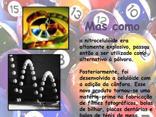 Mas comoa nitrocelulóide era altamente explosivo, passou então a ser utilizado como alternativa à pólvora.Posteriormente, foi desenvolvido a celulóide com a adição da cânfora. Esse novo produto tornou-se uma matéria-prima na fabricação de filmes fotográficos, bolas de bilhar, placas dentárias e bolas de ténis de mesa.