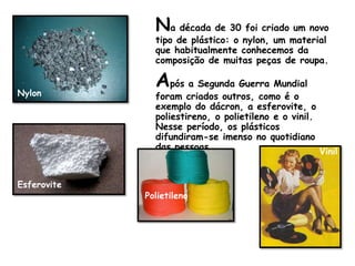 Na década de 30 foi criado um novo tipo de plástico: o nylon, um material que habitualmente conhecemos da composição de muitas peças de roupa.Após a Segunda Guerra Mundial foram criados outros, como é o exemplo do dácron, a esferovite, o poliestireno, o polietileno e o vinil. Nesse período, os plásticos difundiram-se imenso no quotidiano das pessoas.Nylon      VinilEsferovitePolietileno