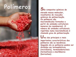 Polímeros São compostos químicos de elevada massa molecular, resultantes de reacções químicas de polimerização.Os polímeros são macromoléculas formadas a partir de unidades estruturais menores (os monómeros). O número de unidades estruturais repetidas numa macromolécula é chamado grau de polimerizaçãoUma das principais e mais importantes características dos polímeros são as mecânicas. Segundo ela os polímeros podem ser divididos em termoplásticos (recicláveis), termoendurecíveis (termofixos) e elastômeros (borrachas).