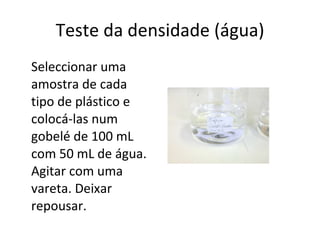Teste da densidade (água) Seleccionar uma amostra de cada tipo de plástico e colocá-las num gobelé de 100 mL com 50 mL de água. Agitar com uma vareta. Deixar repousar. 
