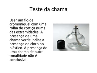 Teste da chama Usar um fio de cromoníquel com uma rolha de cortiça numa das extremidades. A presença de uma chama verde indica a presença de cloro no plástico. A presença de uma chama de outra tonalidade não é conclusiva. 