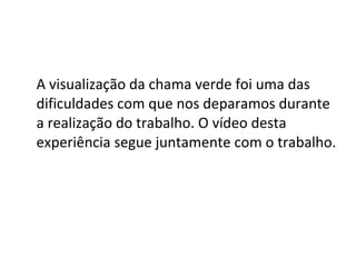 A visualização da chama verde foi uma das dificuldades com que nos deparamos durante a realização do trabalho. O vídeo desta experiência segue juntamente com o trabalho. 