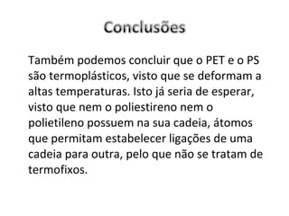 Também podemos concluir que o PET e o PS são termoplásticos, visto que se deformam a altas temperaturas. Isto já seria de esperar, visto que nem o poliestireno nem o polietileno possuem na sua cadeia, átomos que permitam estabelecer ligações de uma cadeia para outra, pelo que não se tratam de termofixos. 