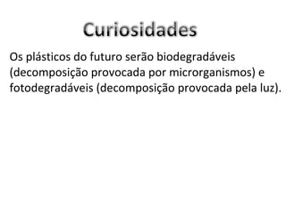 Os plásticos do futuro serão biodegradáveis (decomposição provocada por microrganismos) e fotodegradáveis (decomposição provocada pela luz).  