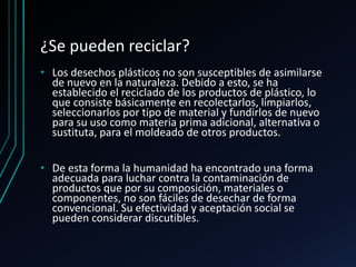 ¿Se pueden reciclar?
• Los desechos plásticos no son susceptibles de asimilarse
de nuevo en la naturaleza. Debido a esto, se ha
establecido el reciclado de los productos de plástico, lo
que consiste básicamente en recolectarlos, limpiarlos,
seleccionarlos por tipo de material y fundirlos de nuevo
para su uso como materia prima adicional, alternativa o
sustituta, para el moldeado de otros productos.
• De esta forma la humanidad ha encontrado una forma
adecuada para luchar contra la contaminación de
productos que por su composición, materiales o
componentes, no son fáciles de desechar de forma
convencional. Su efectividad y aceptación social se
pueden considerar discutibles.
 