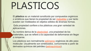 PLASTICOS
El plástico es un material constituido por compuestos orgánicos
o sintéticos que tienen la propiedad de ser maleables y por tanto
pueden ser moldeados en objetos sólidos de diversas formas.
Esta propiedad confiere a los plásticos una gran variedad de
aplicaciones.
Su nombre deriva de la plasticidad, una propiedad de los
materiales, que se refiere a la capacidad de deformarse sin llegar
a romperse.
Los plásticos son normalmente polímeros orgánicos de alto peso
molecular. Usualmente son sintetizados, comúnmente a partir de
derivados químicos del petróleo (petroquímicos).
 