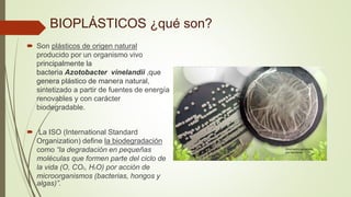 BIOPLÁSTICOS ¿qué son?
 Son plásticos de origen natural
producido por un organismo vivo
principalmente la
bacteria Azotobacter vinelandii ,que
genera plástico de manera natural,
sintetizado a partir de fuentes de energía
renovables y con carácter
biodegradable.
 La ISO (International Standard
Organization) define la biodegradación
como “la degradación en pequeñas
moléculas que formen parte del ciclo de
la vida (O, CO2, H2O) por acción de
microorganismos (bacterias, hongos y
algas)”.
 