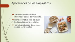 Aplicaciones de los bioplasticos
 capas de sellado térmico,
etiquetas y bolsas de transporte,
 como alternativa para películas
tradicionales como el celofán
 para la producción de envases
rígidos como botellas
 